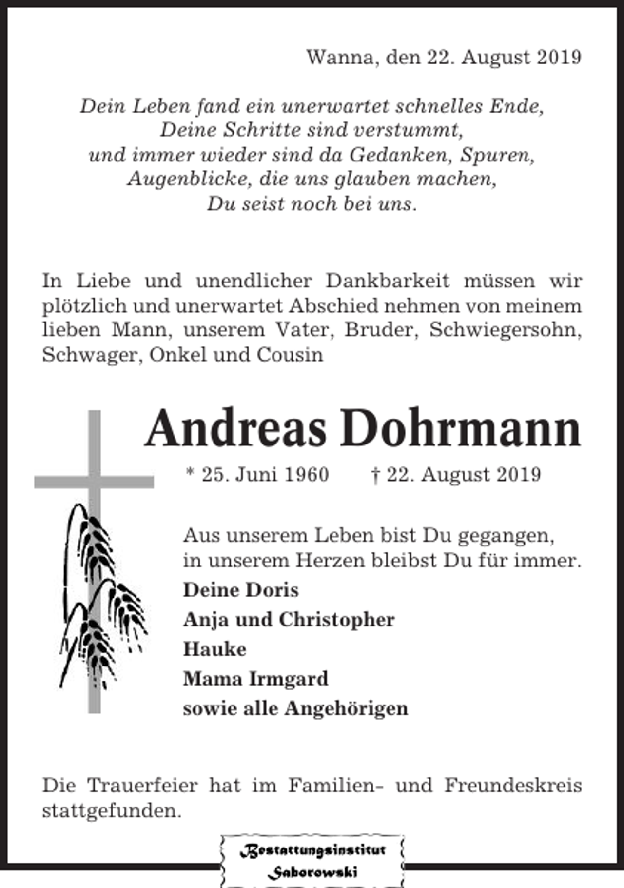 <p>Wanna, den 22. August 2019<br />Dein Leben fand ein unerwartet schnelles Ende,<br />Deine Schritte sind verstummt,<br />und immer wieder sind da Gedanken, Spuren,<br />Augenblicke, die uns glauben machen,<br />Du seist noch bei uns.</p><p>In Liebe und unendlicher Dankbarkeit müssen wir<br />plötzlich und unerwartet Abschied nehmen von meinem<br />lieben Mann, unserem Vater, Bruder, Schwiegersohn,<br />Schwager, Onkel und Cousin</p><p>Andreas Dohrmann<br />* 25. Juni 1960</p><p>† 22. August 2019</p><p>Aus unserem Leben bist Du gegangen,<br />in unserem Herzen bleibst Du für immer.<br />Deine Doris<br />Anja und Christopher<br />Hauke<br />Mama Irmgard<br />sowie alle Angehörigen</p><p>Die Trauerfeier hat im Familien- und Freundeskreis<br />stattgefunden.</p>