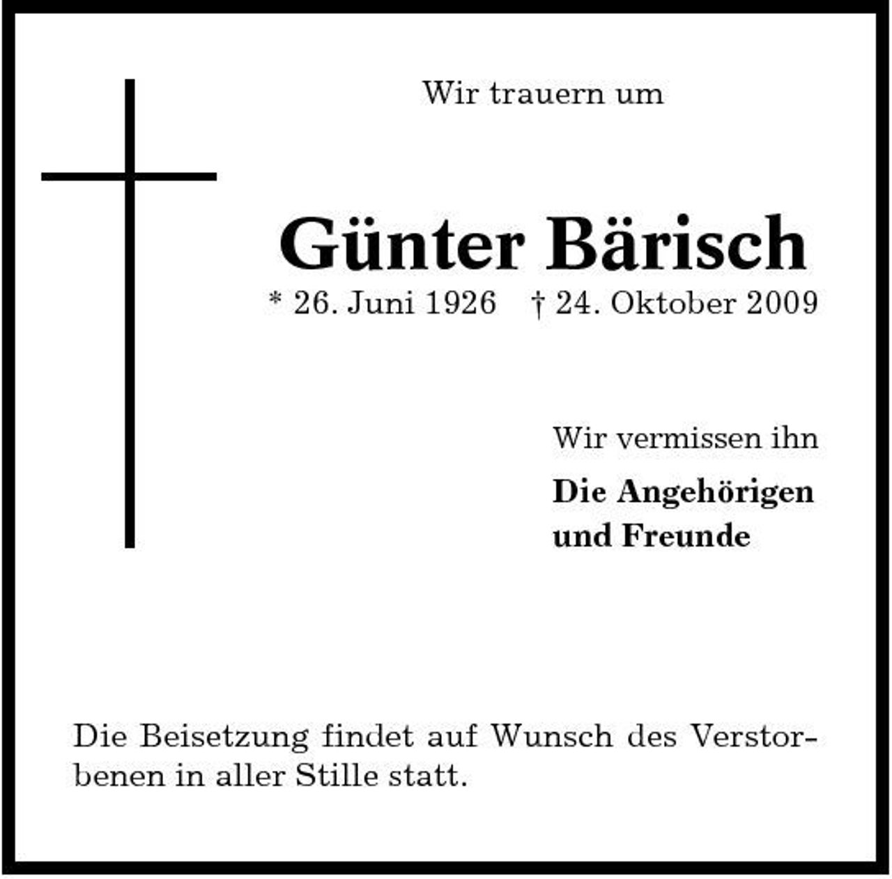 <p>Wir trauern um</p><p>Günter Bärisch<br />* 26. Juni 1926 † 24. Oktober 2009<br />Wir vermissen ihn</p><p>Die Angehörigen und Freunde</p><p>Die Beisetzung findet auf Wunsch des Verstorbenen in aller Stille statt.</p>