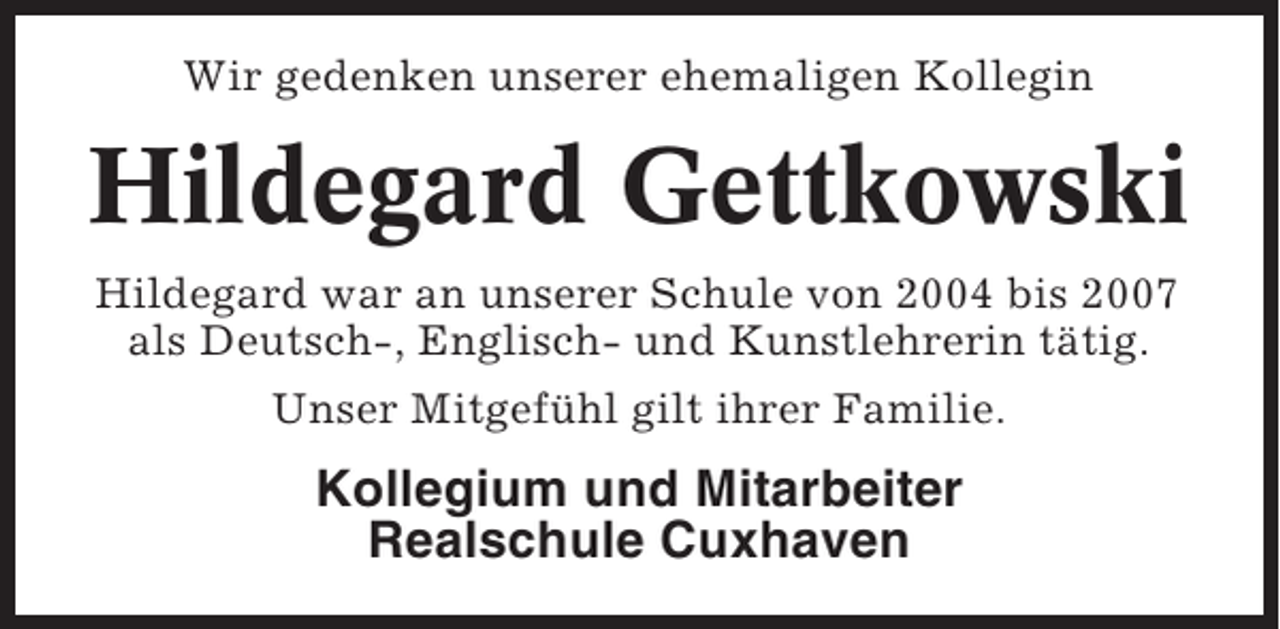 <p>Wir gedenken unserer ehemaligen Kollegin</p><p>Hildegard Gettkowski<br />Hildegard war an unserer Schule von 2004 bis 2007<br />als Deutsch-, Englisch- und Kunstlehrerin tätig.<br />Unser Mitgefühl gilt ihrer Familie.</p><p>Kollegium und Mitarbeiter<br />Realschule Cuxhaven</p>