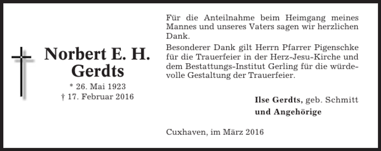 <p>Norbert E. H.<br />Gerdts<br />* 26. Mai 1923<br />† 17. Februar 2016</p><p>Für die Anteilnahme beim Heimgang meines<br />Mannes und unseres Vaters sagen wir herzlichen<br />Dank.<br />Besonderer Dank gilt Herrn Pfarrer Pigenschke<br />für die Trauerfeier in der Herz-Jesu-Kirche und<br />dem Bestattungs-Institut Gerling für die würdevolle Gestaltung der Trauerfeier.</p><p>Ilse Gerdts, geb. Schmitt<br />und Angehörige<br />Cuxhaven, im März 2016</p>