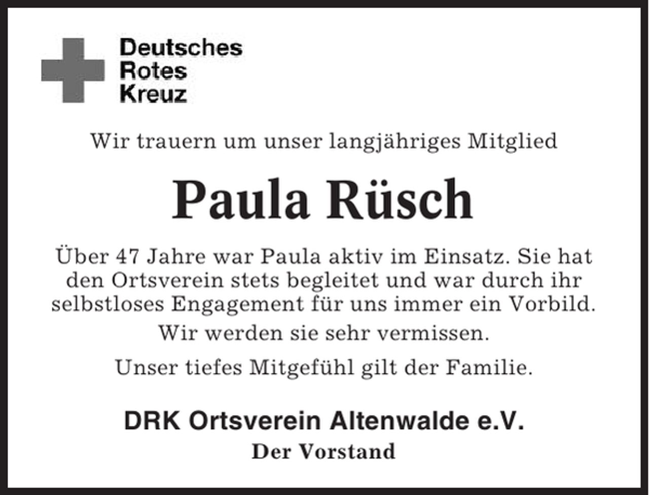 <p>Wir trauern um unser langjähriges Mitglied</p><p>Paula Rüsch<br />Über 47 Jahre war Paula aktiv im Einsatz. Sie hat<br />den Ortsverein stets begleitet und war durch ihr<br />selbstloses Engagement für uns immer ein Vorbild.<br />Wir werden sie sehr vermissen.<br />Unser tiefes Mitgefühl gilt der Familie.</p><p>DRK Ortsverein Altenwalde e.V.<br />Der Vorstand</p>