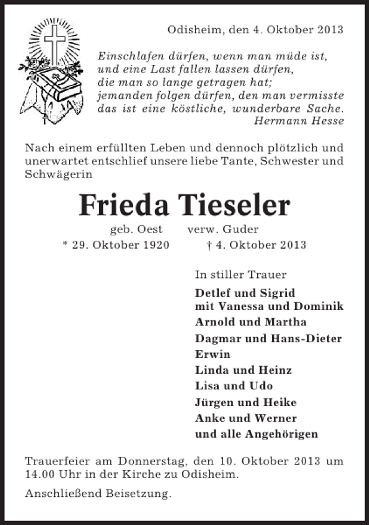 <p>Odisheim, den 4. Oktober 2013<br />Einschlafen dürfen, wenn man müde ist,<br />und eine Last fallen lassen dürfen,<br />die man so lange getragen hat;<br />jemanden folgen dürfen, den man vermisste<br />das ist eine köstliche, wunderbare Sache.<br />Hermann Hesse<br />Nach einem erfüllten Leben und dennoch plötzlich und<br />unerwartet entschlief unsere liebe Tante, Schwester und<br />Schwägerin</p>
<p>Frieda Tieseler<br />geb. Oest<br />* 29. Oktober 1920</p>
<p>verw. Guder<br />† 4. Oktober 2013<br />In stiller Trauer<br />Detlef und Sigrid<br />mit Vanessa und Dominik<br />Arnold und Martha<br />Dagmar und Hans-Dieter<br />Erwin<br />Linda und Heinz<br />Lisa und Udo<br />Jürgen und Heike<br />Anke und Werner<br />und alle Angehörigen</p>
<p>Trauerfeier am Donnerstag, den 10. Oktober 2013 um<br />14.00 Uhr in der Kirche zu Odisheim.<br />Anschließend Beisetzung.</p>
