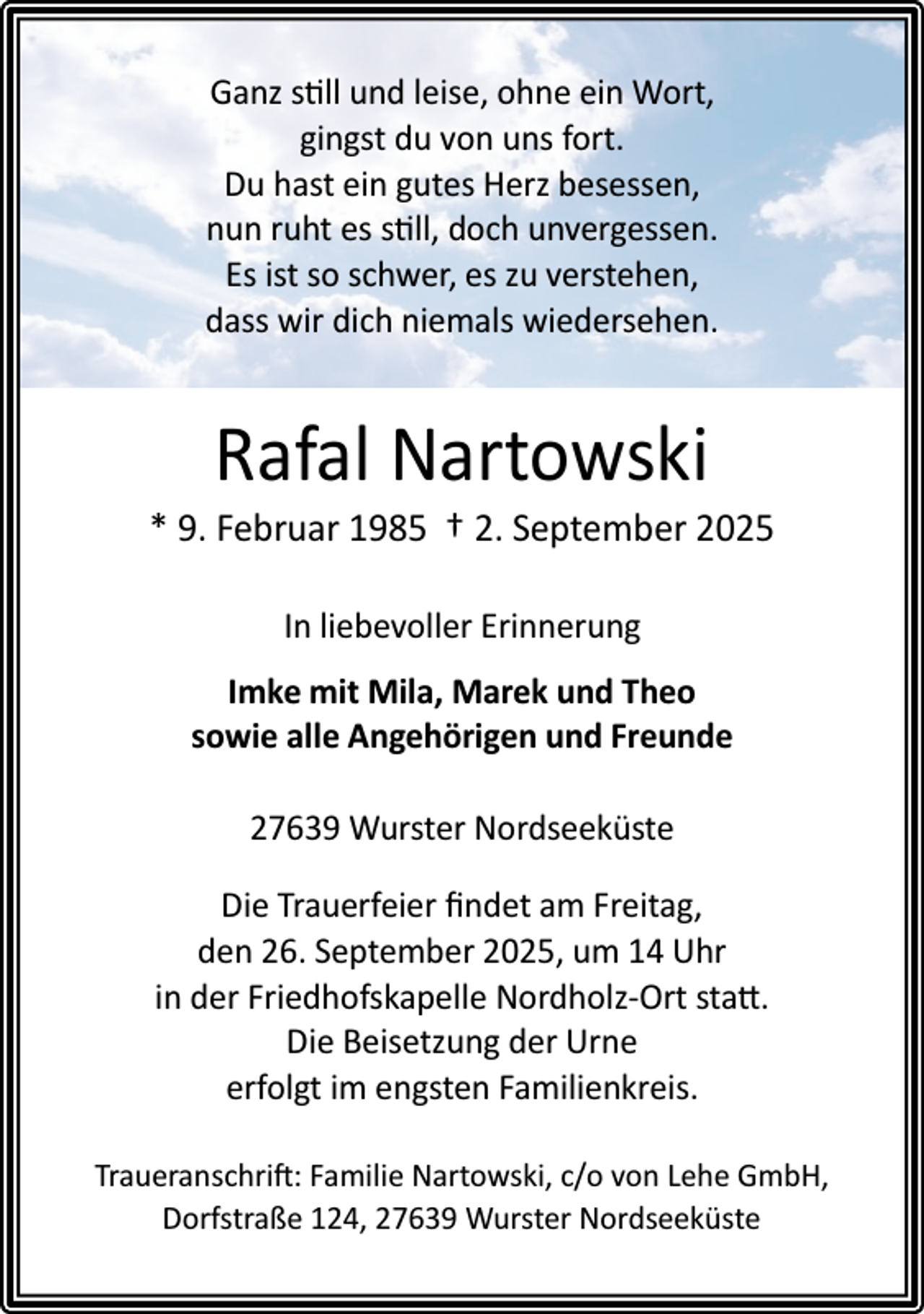 <p>Ganz still und leise, ohne ein Wort,<br />gingst du von uns fort.<br />Du hast ein gutes Herz besessen,<br />nun ruht es still, doch unvergessen.<br />Es ist so schwer, es zu verstehen,<br />dass wir dich niemals wiedersehen.</p><p>Rafal Nartowski</p><p>* 9. Februar 1985 † 2. September 2025<br />In liebevoller Erinnerung<br />Imke mit Mila, Marek und Theo<br />sowie alle Angehörigen und Freunde<br />27639 Wurster Nordseeküste<br />Die Trauerfeier ﬁndet am Freitag,<br />den 26. September 2025, um 14 Uhr<br />in der Friedhofskapelle Nordholz-Ort statt.<br />Die Beisetzung der Urne<br />erfolgt im engsten Familienkreis.<br />Traueranschrift: Familie Nartowski, c/o von Lehe GmbH,<br />Dorfstraße 124, 27639 Wurster Nordseeküste</p>