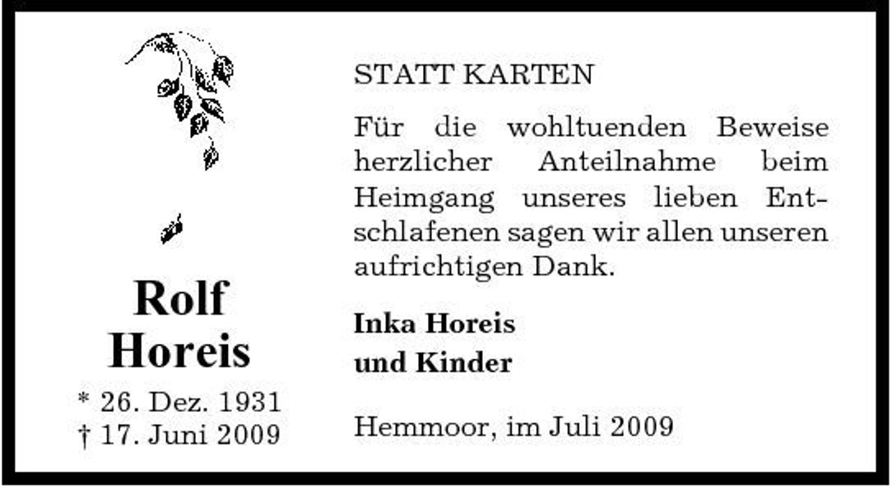 <p>STATT KARTEN Für die wohltuenden Beweise herzlicher Anteilnahme beim Heimgang unseres lieben Entschlafenen sagen wir allen unseren aufrichtigen Dank. Inka Horeis und Kinder Hemmoor, im Juli 2009</p><p>Rolf Horeis<br />* 26. Dez. 1931 † 17. Juni 2009</p>