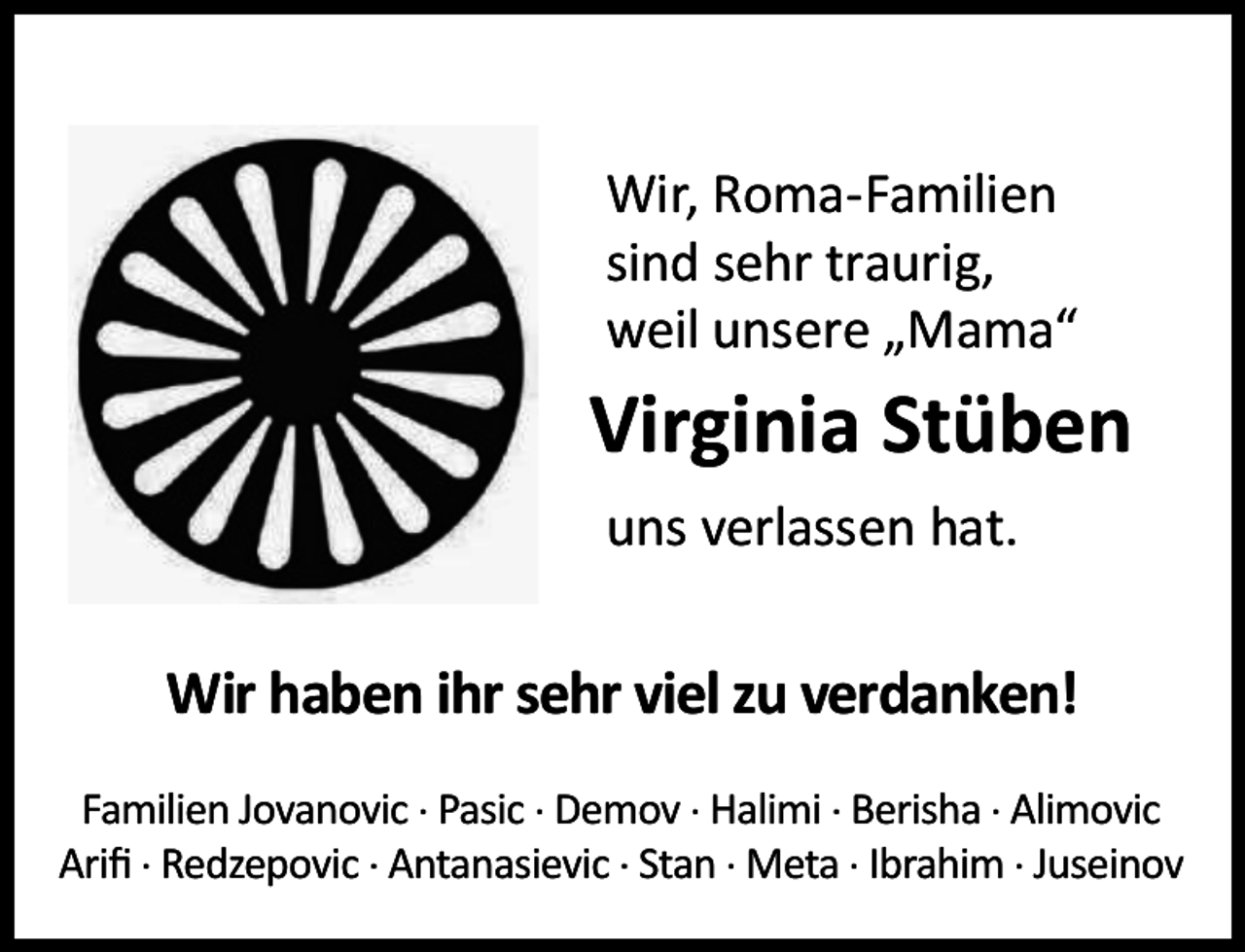 <p>Wir, Roma-Familien<br />sind sehr traurig,<br />weil unsere „Mama“</p><p>Virginia Stüben<br />uns verlassen hat.</p><p>Wir haben ihr sehr viel zu verdanken!<br />Familien Jovanovic . Pasic . Demov . Halimi . Berisha . Alimovic<br />Ariﬁ . Redzepovic . Antanasievic . Stan . Meta . Ibrahim . Juseinov</p>