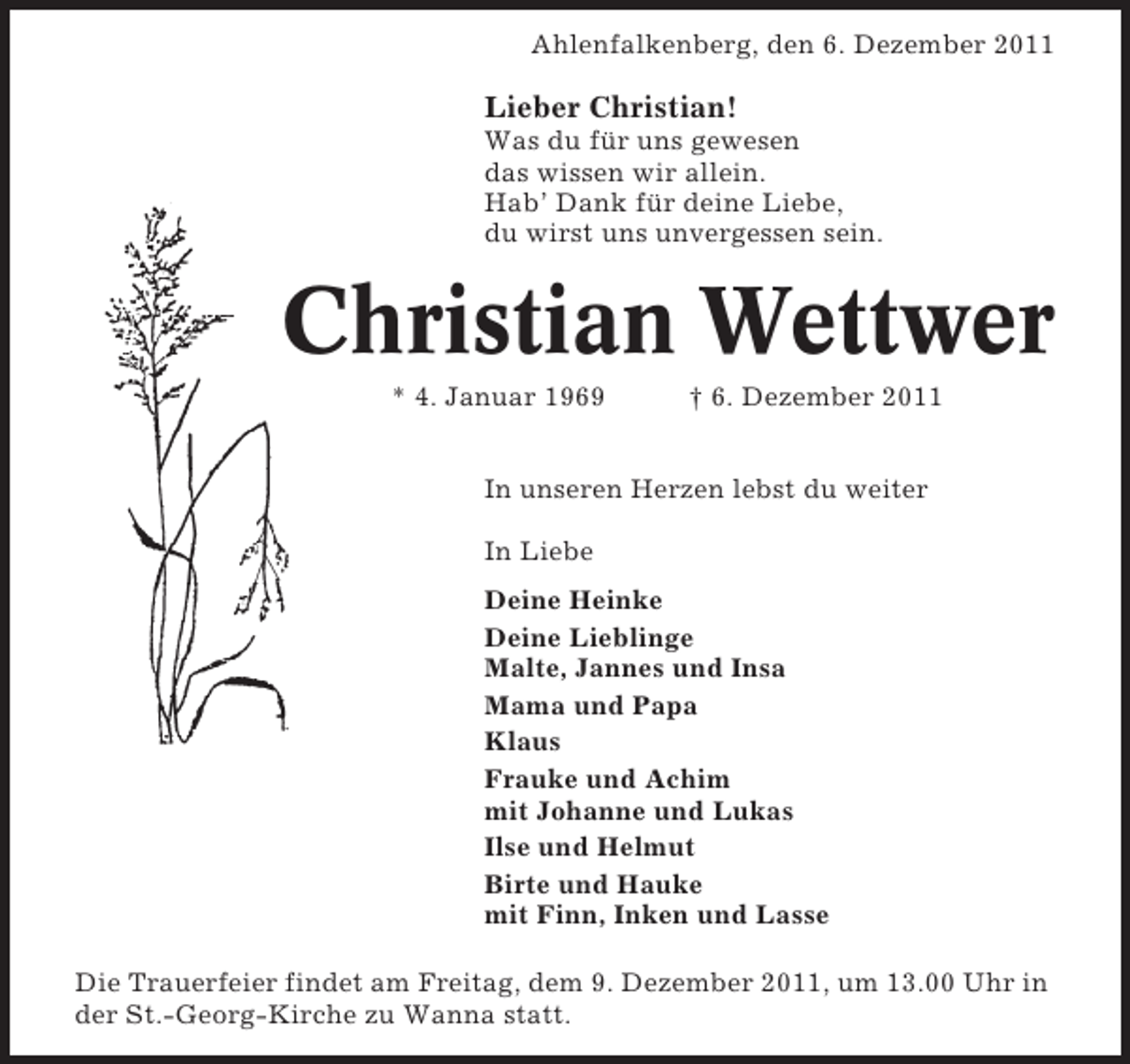 <p>Ahlenfalkenberg, den 6. Dezember 2011</p><p>Lieber Christian!<br />Was du für uns gewesen<br />das wissen wir allein.<br />Hab’ Dank für deine Liebe,<br />du wirst uns unvergessen sein.</p><p>Christian Wettwer<br />* 4. Januar 1969</p><p>† 6. Dezember 2011</p><p>In unseren Herzen lebst du weiter<br />In Liebe<br />Deine Heinke<br />Deine Lieblinge<br />Malte, Jannes und Insa<br />Mama und Papa<br />Klaus<br />Frauke und Achim<br />mit Johanne und Lukas<br />Ilse und Helmut<br />Birte und Hauke<br />mit Finn, Inken und Lasse<br />Die Trauerfeier findet am Freitag, dem 9. Dezember 2011, um 13.00 Uhr in<br />der St.-Georg-Kirche zu Wanna statt.</p>