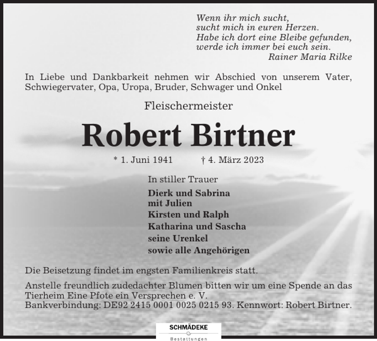 <p>Wenn ihr mich sucht,<br />sucht mich in euren Herzen.<br />Habe ich dort eine Bleibe gefunden,<br />werde ich immer bei euch sein.<br />Rainer Maria Rilke<br />In Liebe und Dankbarkeit nehmen wir Abschied von unserem Vater,<br />Schwiegervater, Opa, Uropa, Bruder, Schwager und Onkel</p><p>Fleischermeister</p><p>Robert Birtner<br />* 1. Juni 1941</p><p>† 4. März 2023</p><p>In stiller Trauer<br />Dierk und Sabrina<br />mit Julien<br />Kirsten und Ralph<br />Katharina und Sascha<br />seine Urenkel<br />sowie alle Angehörigen<br />Die Beisetzung findet im engsten Familienkreis statt.<br />Anstelle freundlich zudedachter Blumen bitten wir um eine Spende an das<br />Tierheim Eine Pfote ein Versprechen e. V.<br />Bankverbindung: DE9415 0001 0025 0215 93. Kennwort: Robert Birtner.</p>