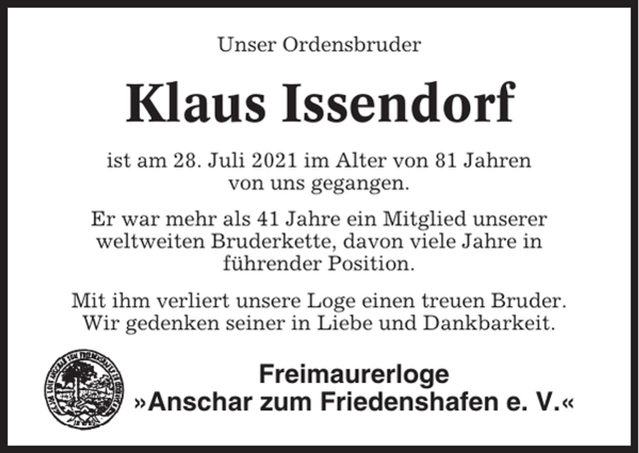 <p>Unser Ordensbruder</p><p>Klaus Issendorf<br />ist am 28. Juli 2021 im Alter von 81 Jahren<br />von uns gegangen.<br />Er war mehr als 41 Jahre ein Mitglied unserer<br />weltweiten Bruderkette, davon viele Jahre in<br />führender Position.<br />Mit ihm verliert unsere Loge einen treuen Bruder.<br />Wir gedenken seiner in Liebe und Dankbarkeit.</p><p>Freimaurerloge<br />»Anschar zum Friedenshafen e. V.«</p>