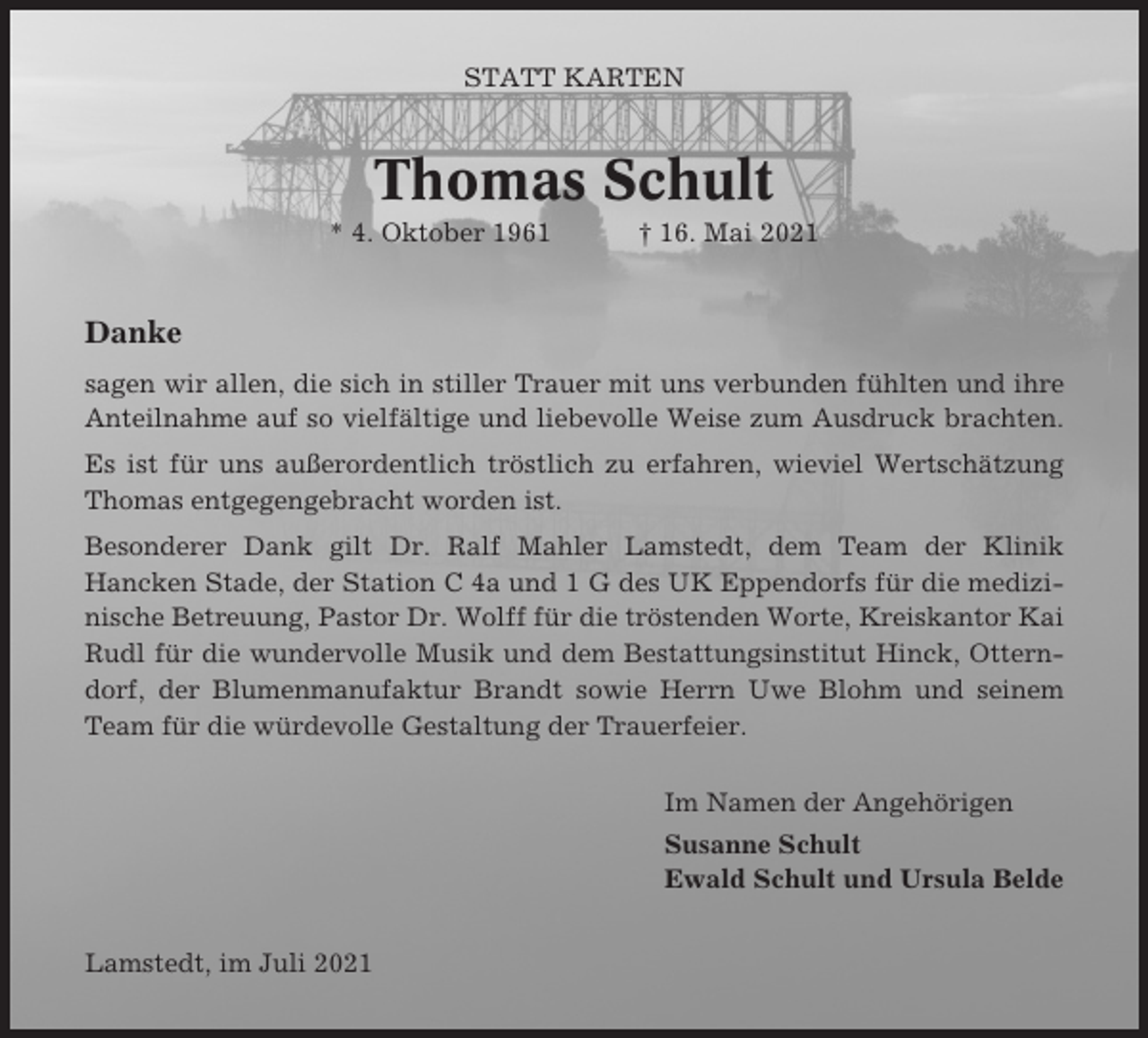 <p>STATT KARTEN</p><p>Thomas Schult<br />* 4. Oktober 1961</p><p>† 16. Mai 2021</p><p>Danke<br />sagen wir allen, die sich in stiller Trauer mit uns verbunden fühlten und ihre<br />Anteilnahme auf so vielfältige und liebevolle Weise zum Ausdruck brachten.<br />Es ist für uns außerordentlich tröstlich zu erfahren, wieviel Wertschätzung<br />Thomas entgegengebracht worden ist.<br />Besonderer Dank gilt Dr. Ralf Mahler Lamstedt, dem Team der Klinik<br />Hancken Stade, der Station C 4a und 1 G des UK Eppendorfs für die medizinische Betreuung, Pastor Dr. Wolff für die tröstenden Worte, Kreiskantor Kai<br />Rudl für die wundervolle Musik und dem Bestattungsinstitut Hinck, Otterndorf, der Blumenmanufaktur Brandt sowie Herrn Uwe Blohm und seinem<br />Team für die würdevolle Gestaltung der Trauerfeier.<br />Im Namen der Angehörigen<br />Susanne Schult<br />Ewald Schult und Ursula Belde<br />Lamstedt, im Juli 2021</p>