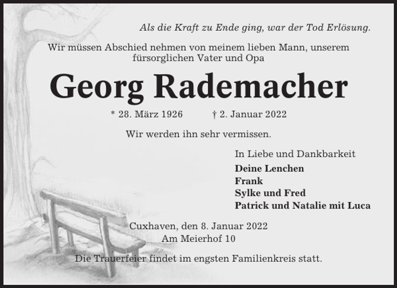 <p>Als die Kraft zu Ende ging, war der Tod Erlösung.<br />Wir müssen Abschied nehmen von meinem lieben Mann, unserem<br />fürsorglichen Vater und Opa</p><p>Georg Rademacher<br />* 28. März 1926</p><p>† 2. Januar 2022</p><p>Wir werden ihn sehr vermissen.<br />In Liebe und Dankbarkeit<br />Deine Lenchen<br />Frank<br />Sylke und Fred<br />Patrick und Natalie mit Luca<br />Cuxhaven, den 8. Januar 2022<br />Am Meierhof 10<br />Die Trauerfeier findet im engsten Familienkreis statt.</p>
