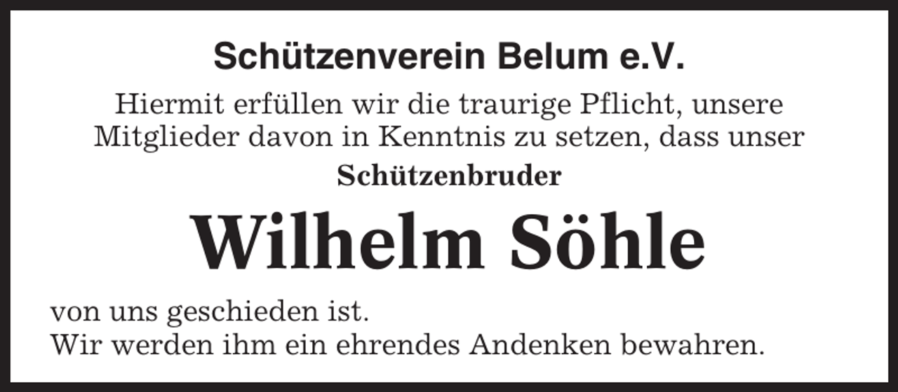 <p>Schützenverein Belum e.V.<br />Hiermit erfüllen wir die traurige Pflicht, unsere<br />Mitglieder davon in Kenntnis zu setzen, dass unser<br />Schützenbruder</p><p>Wilhelm Söhle<br />von uns geschieden ist.<br />Wir werden ihm ein ehrendes Andenken bewahren.</p>