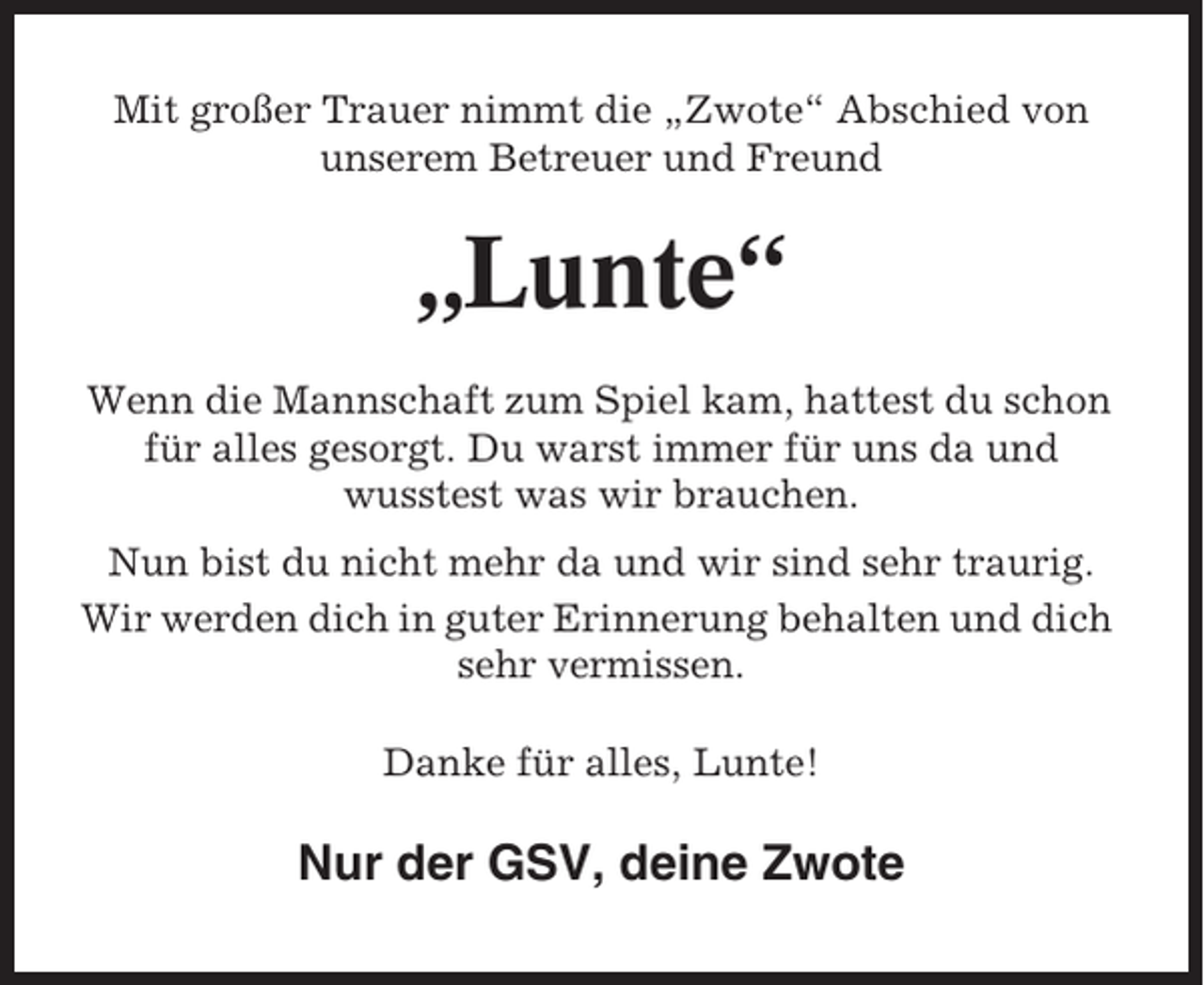 <p>Mit großer Trauer nimmt die „Zwote“ Abschied von<br />unserem Betreuer und Freund</p><p>„Lunte“<br />Wenn die Mannschaft zum Spiel kam, hattest du schon<br />für alles gesorgt. Du warst immer für uns da und<br />wusstest was wir brauchen.<br />Nun bist du nicht mehr da und wir sind sehr traurig.<br />Wir werden dich in guter Erinnerung behalten und dich<br />sehr vermissen.<br />Danke für alles, Lunte!</p><p>Nur der GSV, deine Zwote</p>