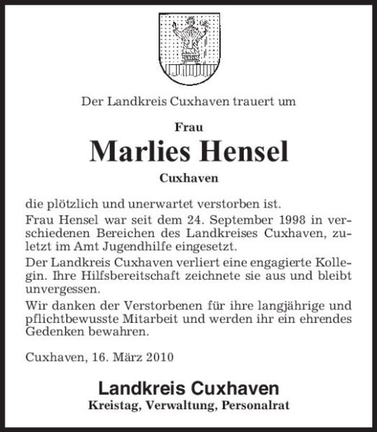 <p>Der Landkreis Cuxhaven trauert um Frau</p><p>Marlies Hensel<br />Cuxhaven die plötzlich und unerwartet verstorben ist. Frau Hensel war seit dem 24. September 1998 in verschiedenen Bereichen des Landkreises Cuxhaven, zuletzt im Amt Jugendhilfe eingesetzt. Der Landkreis Cuxhaven verliert eine engagierte Kollegin. Ihre Hilfsbereitschaft zeichnete sie aus und bleibt unvergessen. Wir danken der Verstorbenen für ihre langjährige und pflichtbewusste Mitarbeit und werden ihr ein ehrendes Gedenken bewahren. Cuxhaven, 16. März 2010</p><p>Landkreis Cuxhaven<br />Kreistag, Verwaltung, Personalrat</p>