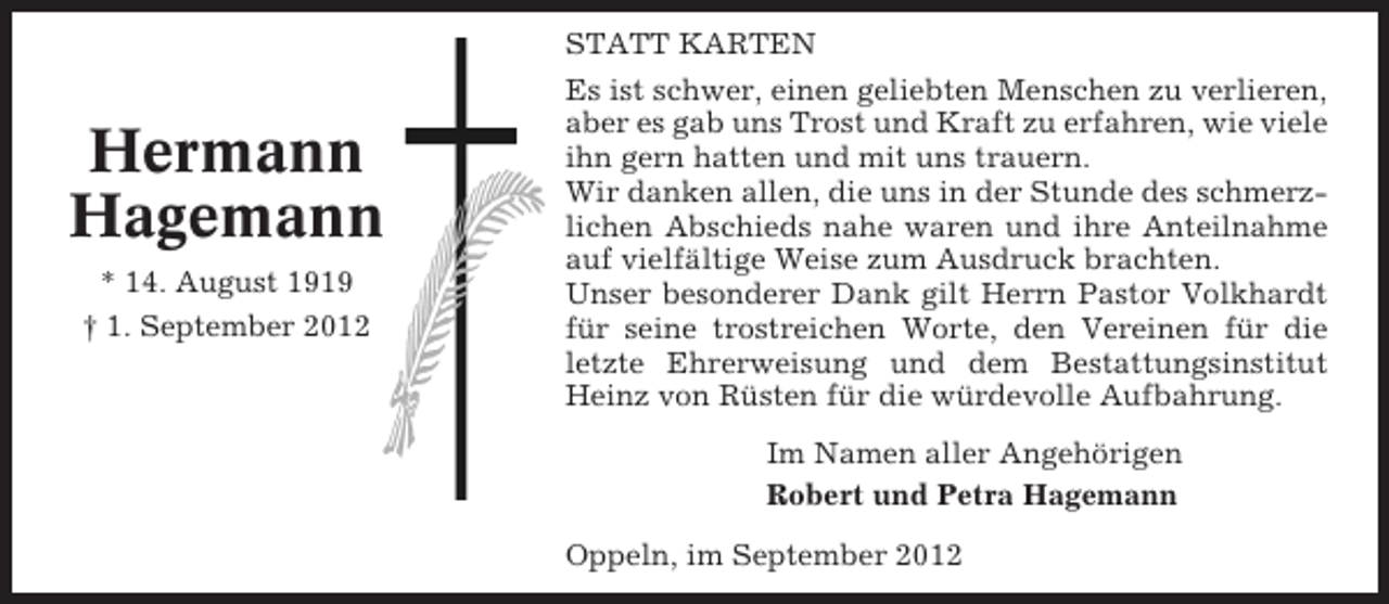 <p>STATT KARTEN</p><p>Hermann<br />Hagemann<br />* 14. August 1919<br />† 1. September 2012</p><p>Es ist schwer, einen geliebten Menschen zu verlieren,<br />aber es gab uns Trost und Kraft zu erfahren, wie viele<br />ihn gern hatten und mit uns trauern.<br />Wir danken allen, die uns in der Stunde des schmerzlichen Abschieds nahe waren und ihre Anteilnahme<br />auf vielfältige Weise zum Ausdruck brachten.<br />Unser besonderer Dank gilt Herrn Pastor Volkhardt<br />für seine trostreichen Worte, den Vereinen für die<br />letzte Ehrerweisung und dem Bestattungsinstitut<br />Heinz von Rüsten für die würdevolle Aufbahrung.<br />Im Namen aller Angehörigen<br />Robert und Petra Hagemann<br />Oppeln, im September 2012</p>