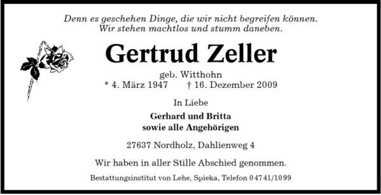 <p>Denn es geschehen Dinge, die wir nicht begreifen können. Wir stehen machtlos und stumm daneben.</p><p>Gertrud Zeller<br />geb. Witthohn * 4. März 1947 † 16. Dezember 2009<br />In Liebe Gerhard und Britta sowie alle Angehörigen 27637 Nordholz, Dahlienweg 4 Wir haben in aller Stille Abschied genommen.<br />Bestattungsinstitut von Lehe, Spieka, Telefon 0 47 41/10 99</p>