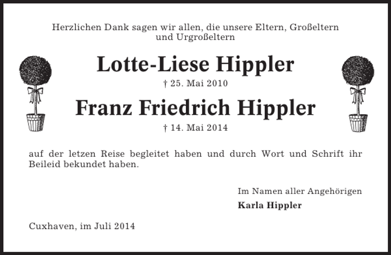 <p>Herzlichen Dank sagen wir allen, die unsere Eltern, Großeltern<br />und Urgroßeltern</p><p>Lotte-Liese Hippler<br />† 25. Mai 2010</p><p>Franz Friedrich Hippler<br />† 14. Mai 2014<br />auf der letzen Reise begleitet haben und durch Wort und Schrift ihr<br />Beileid bekundet haben.<br />Im Namen aller Angehörigen</p><p>Karla Hippler<br />Cuxhaven, im Juli 2014</p>