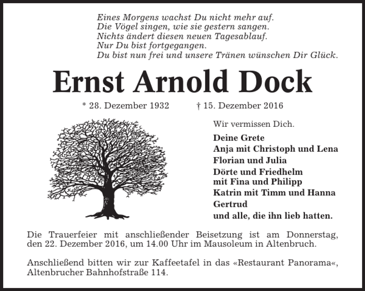 <p>Eines Morgens wachst Du nicht mehr auf.<br />Die Vögel singen, wie sie gestern sangen.<br />Nichts ändert diesen neuen Tagesablauf.<br />Nur Du bist fortgegangen.<br />Du bist nun frei und unsere Tränen wünschen Dir Glück.</p><p>Ernst Arnold Dock<br />* 28. Dezember 1932</p><p>† 15. Dezember 2016<br />Wir vermissen Dich.</p><p>Deine Grete<br />Anja mit Christoph und Lena<br />Florian und Julia<br />Dörte und Friedhelm<br />mit Fina und Philipp<br />Katrin mit Timm und Hanna<br />Gertrud<br />und alle, die ihn lieb hatten.<br />Die Trauerfeier mit anschließender Beisetzung ist am Donnerstag,<br />den 22. Dezember 2016, um 14.00 Uhr im Mausoleum in Altenbruch.<br />Anschließend bitten wir zur Kaffeetafel in das «Restaurant Panorama«,<br />Altenbrucher Bahnhofstraße 114.</p>