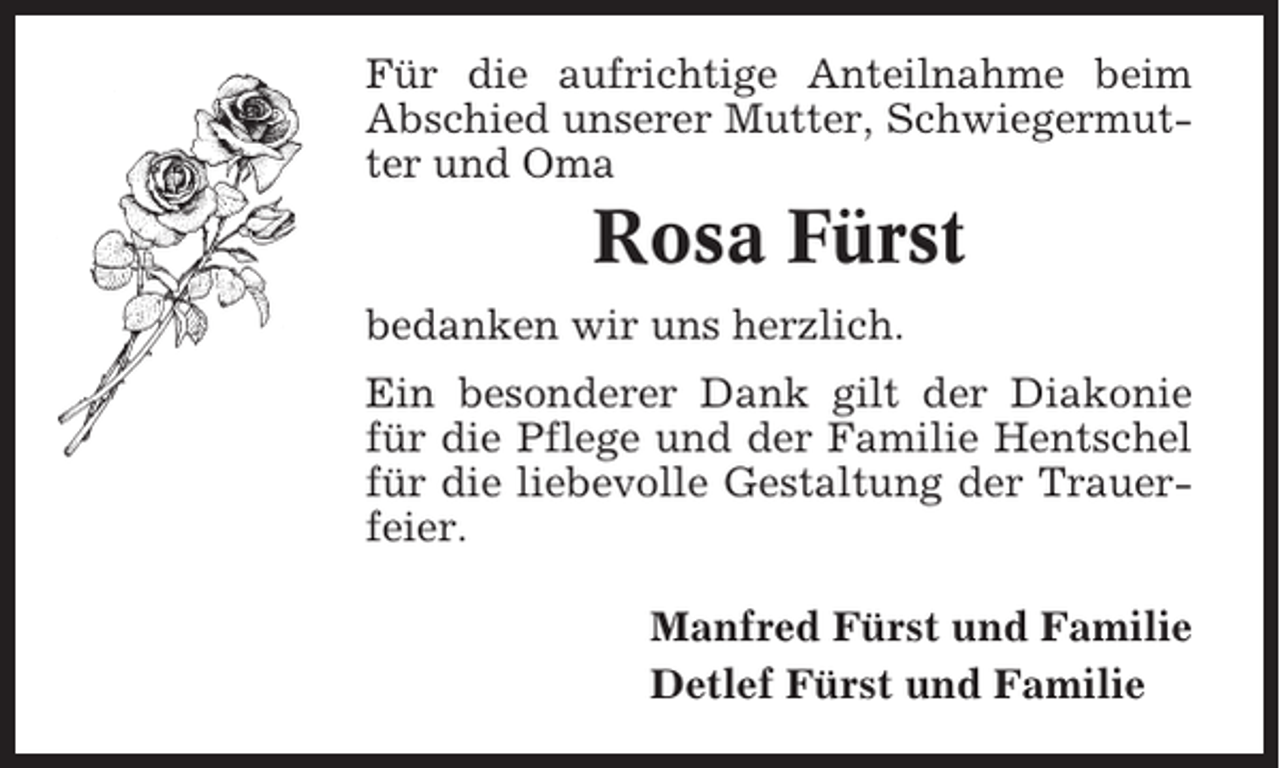 <p>Für die aufrichtige Anteilnahme beim<br />Abschied unserer Mutter, Schwiegermutter und Oma</p><p>Rosa Fürst<br />bedanken wir uns herzlich.<br />Ein besonderer Dank gilt der Diakonie<br />für die Pflege und der Familie Hentschel<br />für die liebevolle Gestaltung der Trauerfeier.<br />Manfred Fürst und Familie<br />Detlef Fürst und Familie</p>