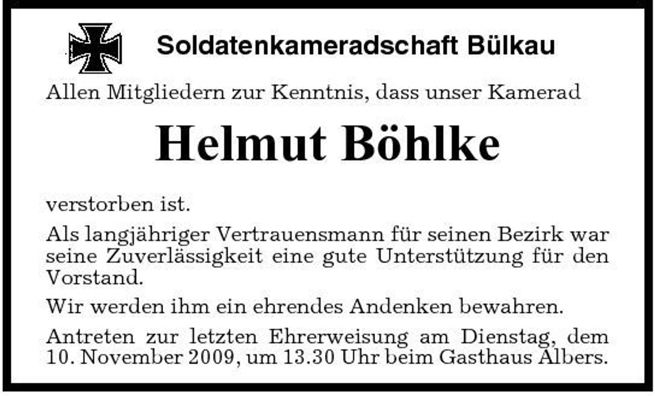 <p>Soldatenkameradschaft Bülkau<br />Allen Mitgliedern zur Kenntnis, dass unser Kamerad</p><p>Helmut Böhlke<br />verstorben ist. Als langjähriger Vertrauensmann für seinen Bezirk war seine Zuverlässigkeit eine gute Unterstützung für den Vorstand. Wir werden ihm ein ehrendes Andenken bewahren. Antreten zur letzten Ehrerweisung am Dienstag, dem 10. November 2009, um 13.30 Uhr beim Gasthaus Albers.</p>