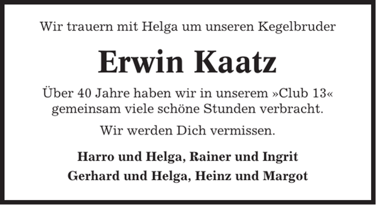 <p>Wir trauern mit Helga um unseren Kegelbruder</p><p>Erwin Kaatz<br />Über 40 Jahre haben wir in unserem »Club 13«<br />gemeinsam viele schöne Stunden verbracht.<br />Wir werden Dich vermissen.<br />Harro und Helga, Rainer und Ingrit<br />Gerhard und Helga, Heinz und Margot</p>