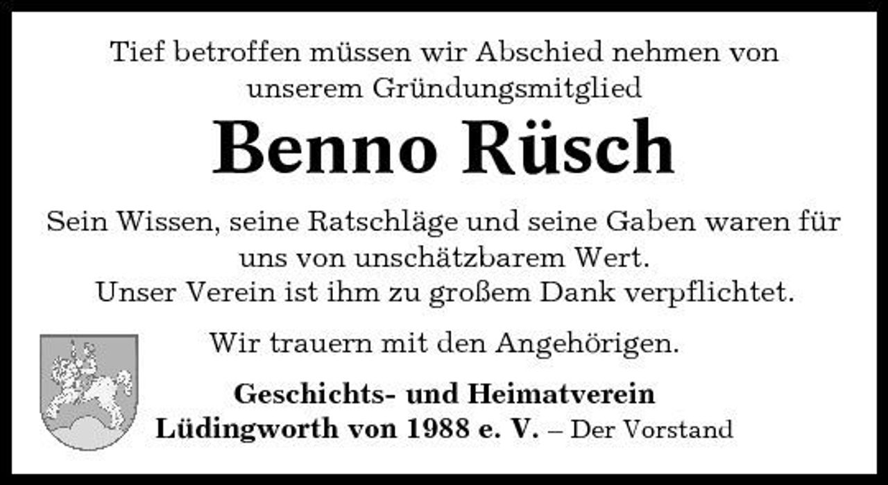 <p>Tief betroffen müssen wir Abschied nehmen von unserem Gründungsmitglied</p><p>Benno Rüsch<br />Sein Wissen, seine Ratschläge und seine Gaben waren für uns von unschätzbarem Wert. Unser Verein ist ihm zu großem Dank verpflichtet. Wir trauern mit den Angehörigen. Geschichts- und Heimatverein Lüdingworth von 1988 e. V. – Der Vorstand</p>