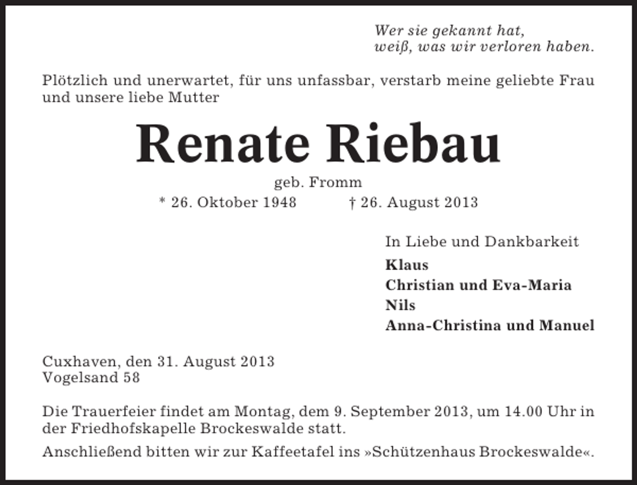 <p>Wer sie gekannt hat,<br />weiß, was wir verloren haben.<br />Plötzlich und unerwartet, für uns unfassbar, verstarb meine geliebte Frau<br />und unsere liebe Mutter</p><p>Renate Riebau<br />geb. Fromm<br />* 26. Oktober 1948<br />† 26. August 2013<br />In Liebe und Dankbarkeit<br />Klaus<br />Christian und Eva-Maria<br />Nils<br />Anna-Christina und Manuel<br />Cuxhaven, den 31. August 2013<br />Vogelsand 58<br />Die Trauerfeier findet am Montag, dem 9. September 2013, um 14.00 Uhr in<br />der Friedhofskapelle Brockeswalde statt.<br />Anschließend bitten wir zur Kaffeetafel ins »Schützenhaus Brockeswalde«.</p>