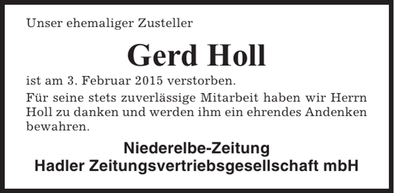 <p>Unser ehemaliger Zusteller</p><p>Gerd Holl<br />ist am 3. Februar 2015 verstorben.<br />Für seine stets zuverlässige Mitarbeit haben wir Herrn<br />Holl zu danken und werden ihm ein ehrendes Andenken<br />bewahren.</p><p>Niederelbe-Zeitung<br />Hadler Zeitungsvertriebsgesellschaft mbH</p>