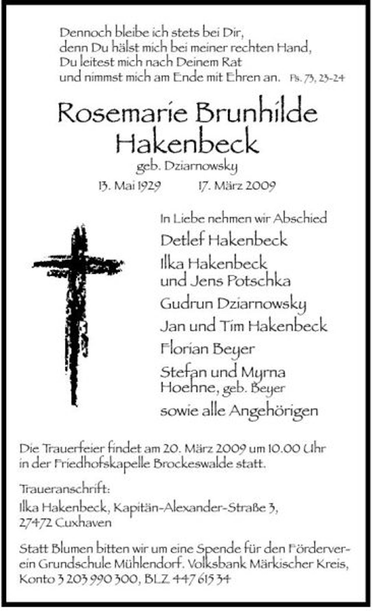 <p>Dennoch bleibe ich stets bei Dir, denn Du hälst mich bei meiner rechten Hand, Du leitest mich nach Deinem Rat und nimmst mich am Ende mit Ehren an. Ps. 73, 23-24</p><p>Rosemarie Brunhilde Hakenbeck<br />geb. Dziarnowsky 13. Mai 1929 17. März 2009 In Liebe nehmen wir Abschied</p><p>Detlef Hakenbeck Ilka Hakenbeck und Jens Potschka Gudrun Dziarnowsky Jan und Tim Hakenbeck Florian Beyer Stefan und Myrna Hoehne, geb. Beyer sowie alle Angehörigen<br />Die Trauerfeier findet am 20. März 2009 um 10.00 Uhr in der Friedhofskapelle Brockeswalde statt. Traueranschrift: Ilka Hakenbeck, Kapitän-Alexander-Straße 3, 27472 Cuxhaven Statt Blumen bitten wir um eine Spende für den Förderverein Grundschule Mühlendorf. Volksbank Märkischer Kreis, Konto 3 203 990 300, BLZ 447 615 34</p>
