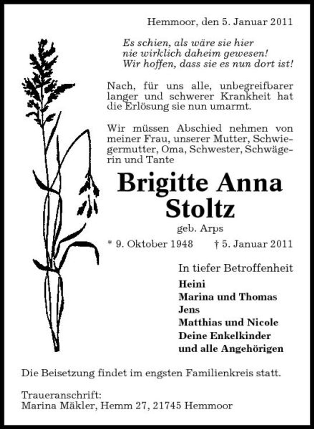 <p>Hemmoor, den 5. Januar 2011 Es schien, als wäre sie hier nie wirklich daheim gewesen! Wir hoffen, dass sie es nun dort ist! Nach, für uns alle, unbegreifbarer langer und schwerer Krankheit hat die Erlösung sie nun umarmt. Wir müssen Abschied nehmen von meiner Frau, unserer Mutter, Schwiegermutter, Oma, Schwester, Schwägerin und Tante</p><p>Brigitte Anna Stoltz<br />geb. Arps * 9. Oktober 1948 † 5. Januar 2011</p><p>In tiefer Betroffenheit<br />Heini Marina und Thomas Jens Matthias und Nicole Deine Enkelkinder und alle Angehörigen Die Beisetzung findet im engsten Familienkreis statt. Traueranschrift: Marina Mäkler, Hemm 27, 21745 Hemmoor</p>