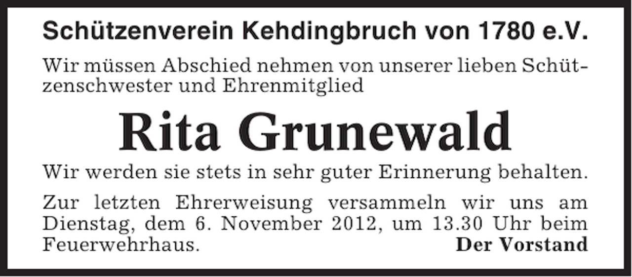 <p>Schützenverein Kehdingbruch von 1780 e.V.<br />Wir müssen Abschied nehmen von unserer lieben Schützenschwester und Ehrenmitglied</p><p>Rita Grunewald<br />Wir werden sie stets in sehr guter Erinnerung behalten.<br />Zur letzten Ehrerweisung versammeln wir uns am<br />Dienstag, dem 6. November 2012, um 13.30 Uhr beim<br />Feuerwehrhaus.<br />Der Vorstand</p>