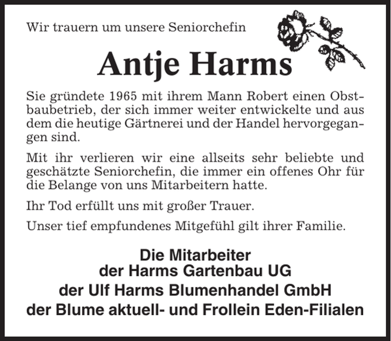 <p>Wir trauern um unsere Seniorchefin</p><p>Antje Harms<br />Sie gründete 1965 mit ihrem Mann Robert einen Obstbaubetrieb, der sich immer weiter entwickelte und aus<br />dem die heutige Gärtnerei und der Handel hervorgegangen sind.<br />Mit ihr verlieren wir eine allseits sehr beliebte und<br />geschätzte Seniorchefin, die immer ein offenes Ohr für<br />die Belange von uns Mitarbeitern hatte.<br />Ihr Tod erfüllt uns mit großer Trauer.<br />Unser tief empfundenes Mitgefühl gilt ihrer Familie.</p><p>Die Mitarbeiter<br />der Harms Gartenbau UG<br />der Ulf Harms Blumenhandel GmbH<br />der Blume aktuell- und Frollein Eden-Filialen</p>