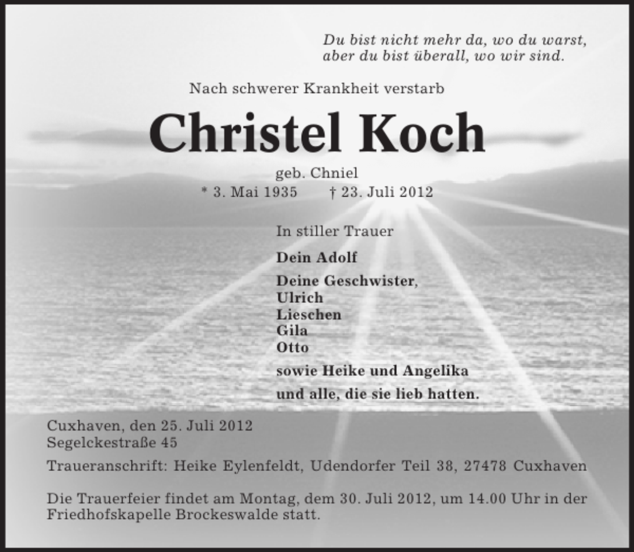 <p>Du bist nicht mehr da, wo du warst,<br />aber du bist überall, wo wir sind.<br />Nach schwerer Krankheit verstarb</p><p>Christel Koch<br />geb. Chniel<br />* 3. Mai 1935<br />† 23. Juli 2012<br />In stiller Trauer<br />Dein Adolf<br />Deine Geschwister,<br />Ulrich<br />Lieschen<br />Gila<br />Otto<br />sowie Heike und Angelika<br />und alle, die sie lieb hatten.<br />Cuxhaven, den 25. Juli 2012<br />Segelckestraße 45<br />Traueranschrift: Heike Eylenfeldt, Udendorfer Teil 38, 27478 Cuxhaven<br />Die Trauerfeier findet am Montag, dem 30. Juli 2012, um 14.00 Uhr in der<br />Friedhofskapelle Brockeswalde statt.</p>