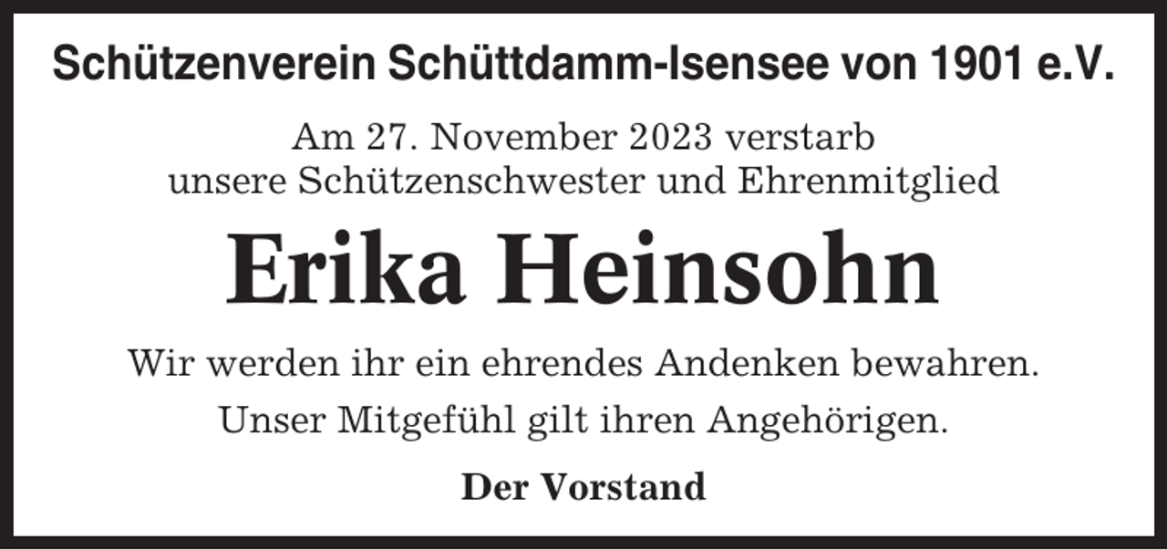 <p>Schützenverein Schüttdamm-Isensee von 1901 e.V.<br />Am 27. November 2023 verstarb<br />unsere Schützenschwester und Ehrenmitglied</p><p>Erika Heinsohn<br />Wir werden ihr ein ehrendes Andenken bewahren.<br />Unser Mitgefühl gilt ihren Angehörigen.<br />Der Vorstand</p>