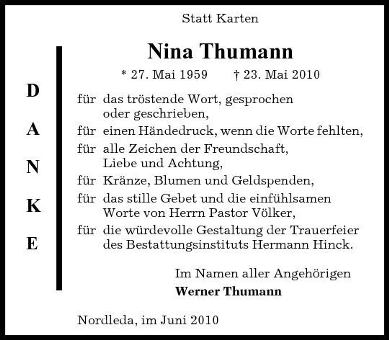 <p>Statt Karten</p><p>Nina Thumann<br />* 27. Mai 1959 † 23. Mai 2010</p><p>D A N K<br />E</p><p>für das tröstende Wort, gesprochen oder geschrieben, für einen Händedruck, wenn die Worte fehlten, für alle Zeichen der Freundschaft, Liebe und Achtung, für Kränze, Blumen und Geldspenden, für das stille Gebet und die einfühlsamen Worte von Herrn Pastor Völker, für die würdevolle Gestaltung der Trauerfeier des Bestattungsinstituts Hermann Hinck. Im Namen aller Angehörigen Werner Thumann Nordleda, im Juni 2010</p>