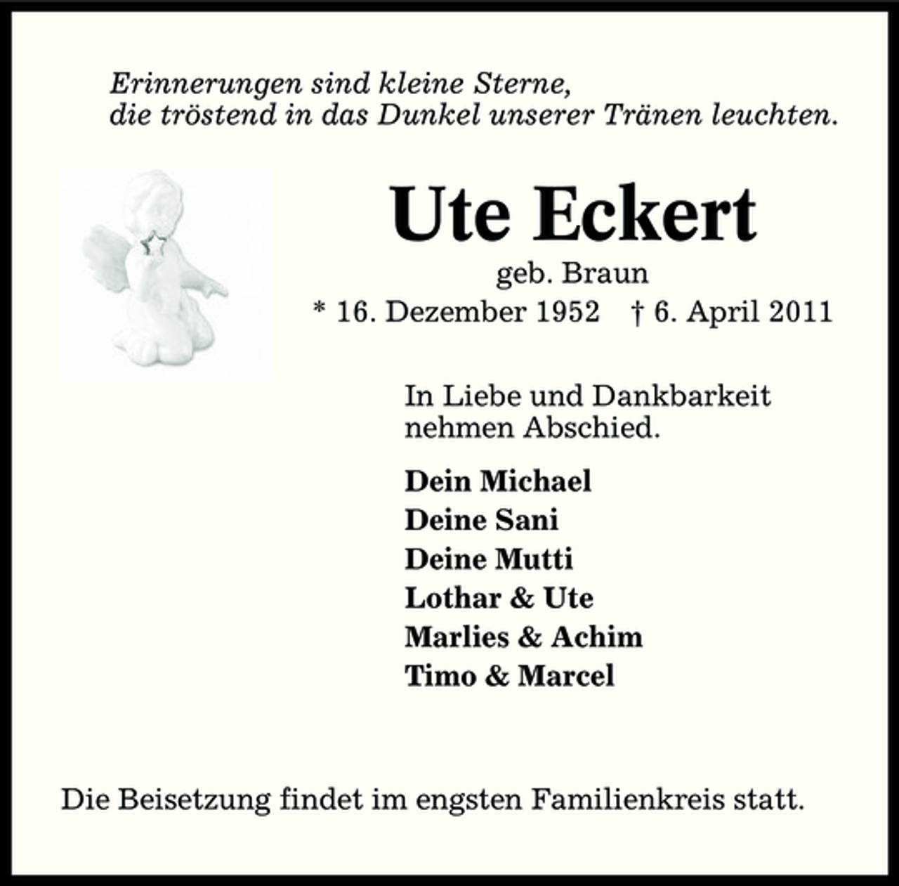 <p>Erinnerungen sind kleine Sterne, die tröstend in das Dunkel unserer Tränen leuchten.</p><p>Ute Eckert<br />geb. Braun * 16. Dezember 1952 † 6. April 2011 In Liebe und Dankbarkeit nehmen Abschied. Dein Michael Deine Sani Deine Mutti Lothar &amp; Ute Marlies &amp; Achim Timo &amp; Marcel</p><p>Die Beisetzung findet im engsten Familienkreis statt.</p>