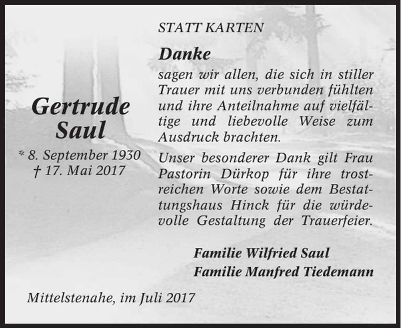 <p>STATT KARTEN</p><p>Danke</p><p>Gertrude<br />Saul<br />* 8. September 1930<br />† 17. Mai 2017</p><p>sagen wir allen, die sich in stiller<br />Trauer mit uns verbunden fühlten<br />und ihre Anteilnahme auf vielfältige und liebevolle Weise zum<br />Ausdruck brachten.<br />Unser besonderer Dank gilt Frau<br />Pastorin Dürkop für ihre trostreichen Worte sowie dem Bestattungshaus Hinck für die würdevolle Gestaltung der Trauerfeier.<br />Familie Wilfried Saul<br />Familie Manfred Tiedemann</p><p>Mittelstenahe, im Juli 2017</p>