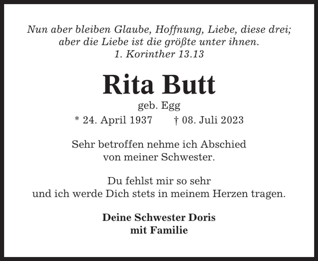 <p>Nun aber bleiben Glaube, Hoffnung, Liebe, diese drei;<br />aber die Liebe ist die größte unter ihnen.<br />1. Korinther 13.13</p><p>Rita Butt<br />geb. Egg<br />* 24. April 1937<br />† 08. Juli 2023<br />Sehr betroffen nehme ich Abschied<br />von meiner Schwester.<br />Du fehlst mir so sehr<br />und ich werde Dich stets in meinem Herzen tragen.<br />Deine Schwester Doris<br />mit Familie</p>