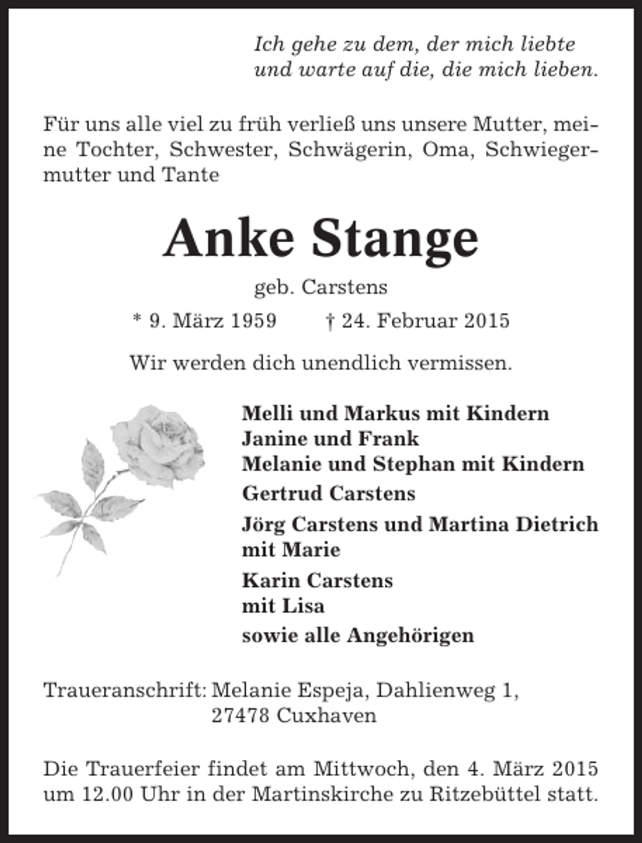<p>Ich gehe zu dem, der mich liebte<br />und warte auf die, die mich lieben.<br />Für uns alle viel zu früh verließ uns unsere Mutter, meine Tochter, Schwester, Schwägerin, Oma, Schwiegermutter und Tante</p><p>Anke Stange<br />geb. Carstens<br />* 9. März 1959</p><p>† 24. Februar 2015</p><p>Wir werden dich unendlich vermissen.<br />Melli und Markus mit Kindern<br />Janine und Frank<br />Melanie und Stephan mit Kindern<br />Gertrud Carstens<br />Jörg Carstens und Martina Dietrich<br />mit Marie<br />Karin Carstens<br />mit Lisa<br />sowie alle Angehörigen<br />Traueranschrift: Melanie Espeja, Dahlienweg 1,<br />27478 Cuxhaven<br />Die Trauerfeier findet am Mittwoch, den 4. März 2015<br />um 12.00 Uhr in der Martinskirche zu Ritzebüttel statt.</p>
