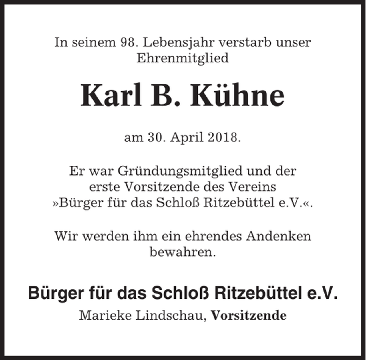 <p>In seinem 98. Lebensjahr verstarb unser<br />Ehrenmitglied</p><p>Karl B. Kühne<br />am 30. April 2018.<br />Er war Gründungsmitglied und der<br />erste Vorsitzende des Vereins<br />»Bürger für das Schloß Ritzebüttel e.V.«.<br />Wir werden ihm ein ehrendes Andenken<br />bewahren.</p><p>Bürger für das Schloß Ritzebüttel e.V.<br />Marieke Lindschau, Vorsitzende</p>