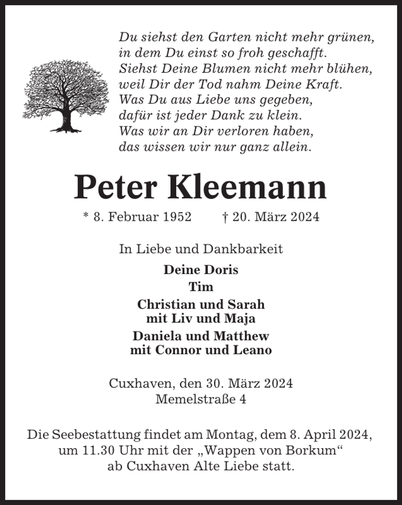<p>Du siehst den Garten nicht mehr grünen,<br />in dem Du einst so froh geschafft.<br />Siehst Deine Blumen nicht mehr blühen,<br />weil Dir der Tod nahm Deine Kraft.<br />Was Du aus Liebe uns gegeben,<br />dafür ist jeder Dank zu klein.<br />Was wir an Dir verloren haben,<br />das wissen wir nur ganz allein.</p><p>Peter Kleemann<br />* 8. Februar 1952</p><p>† 20. März 2024</p><p>In Liebe und Dankbarkeit<br />Deine Doris<br />Tim<br />Christian und Sarah<br />mit Liv und Maja<br />Daniela und Matthew<br />mit Connor und Leano<br />Cuxhaven, den 30. März 2024<br />Memelstraße 4<br />Die Seebestattung findet am Montag, dem 8. April 2024,<br />um 11.30 Uhr mit der „Wappen von Borkum“<br />ab Cuxhaven Alte Liebe statt.</p>