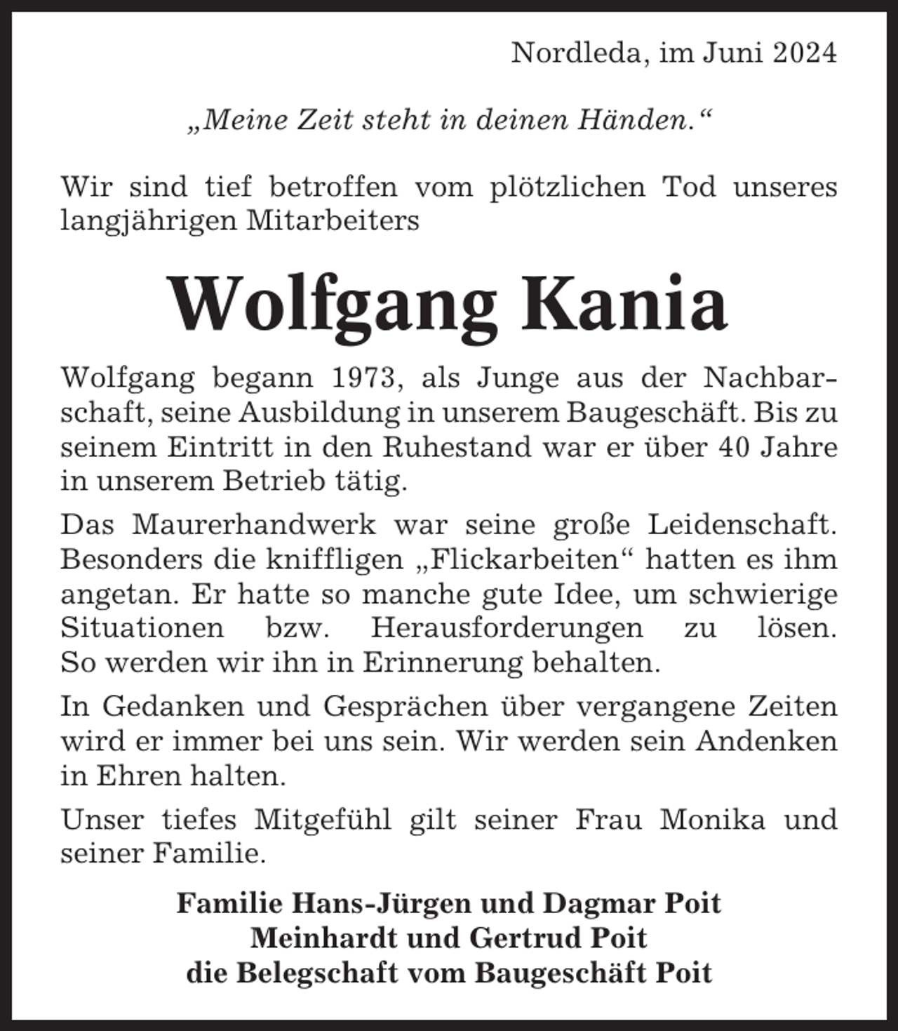<p>Nordleda, im Juni 2024<br />„Meine Zeit steht in deinen Händen.“<br />Wir sind tief betroffen vom plötzlichen Tod unseres<br />langjährigen Mitarbeiters</p><p>Wolfgang Kania<br />Wolfgang begann 1973, als Junge aus der Nachbarschaft, seine Ausbildung in unserem Baugeschäft. Bis zu<br />seinem Eintritt in den Ruhestand war er über 40 Jahre<br />in unserem Betrieb tätig.<br />Das Maurerhandwerk war seine große Leidenschaft.<br />Besonders die kniffligen „Flickarbeiten“ hatten es ihm<br />angetan. Er hatte so manche gute Idee, um schwierige<br />Situationen bzw. Herausforderungen zu lösen.<br />So werden wir ihn in Erinnerung behalten.<br />In Gedanken und Gesprächen über vergangene Zeiten<br />wird er immer bei uns sein. Wir werden sein Andenken<br />in Ehren halten.<br />Unser tiefes Mitgefühl gilt seiner Frau Monika und<br />seiner Familie.<br />Familie Hans-Jürgen und Dagmar Poit<br />Meinhardt und Gertrud Poit<br />die Belegschaft vom Baugeschäft Poit</p>