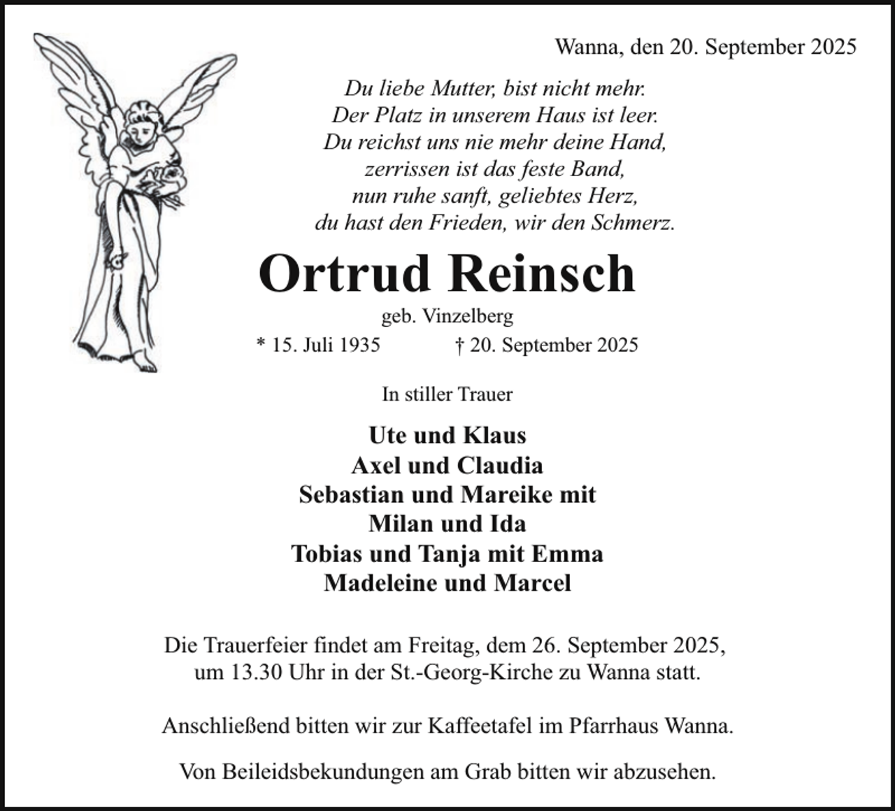 <p>Wanna, den 20. September 2025<br />Du liebe Mutter, bist nicht mehr.<br />Der Platz in unserem Haus ist leer.<br />Du reichst uns nie mehr deine Hand,<br />zerrissen ist das feste Band,<br />nun ruhe sanft, geliebtes Herz,<br />du hast den Frieden, wir den Schmerz.</p><p>Ortrud Reinsch<br />* 15. Juli 1935</p><p>geb. Vinzelberg<br />† 20. September 2025<br />In stiller Trauer</p><p>Ute und Klaus<br />Axel und Claudia<br />Sebastian und Mareike mit<br />Milan und Ida<br />Tobias und Tanja mit Emma<br />Madeleine und Marcel<br />Die Trauerfeier findet am Freitag, dem 26. September 2025,<br />um 13.30 Uhr in der St.-Georg-Kirche zu Wanna statt.<br />Anschließend bitten wir zur Kaffeetafel im Pfarrhaus Wanna.<br />Von Beileidsbekundungen am Grab bitten wir abzusehen.</p>
