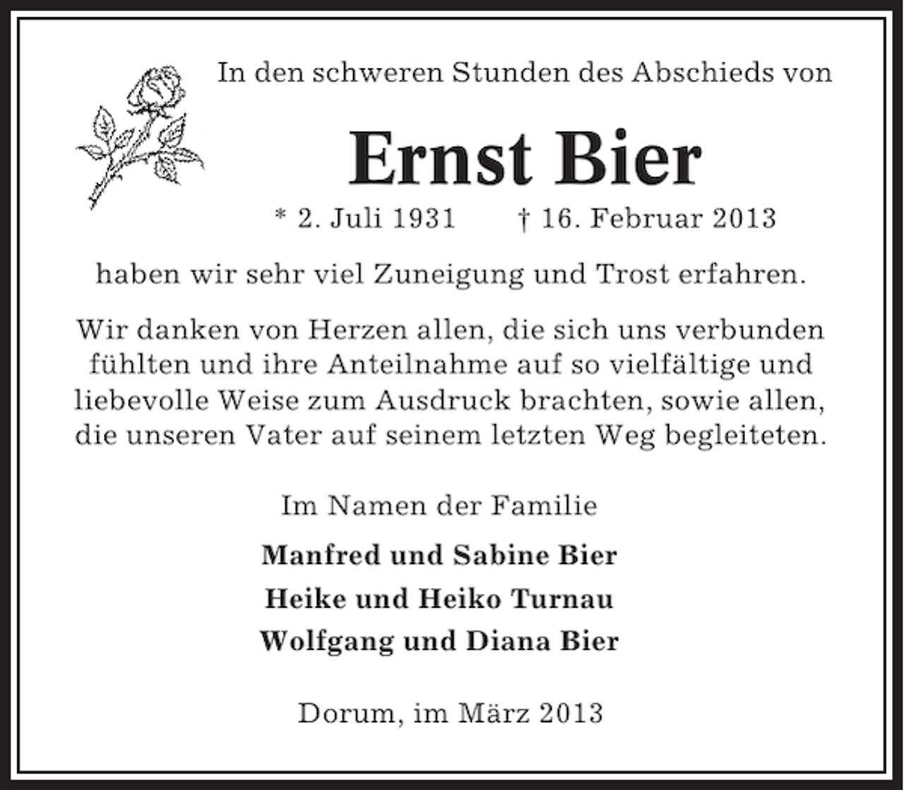 <p>In den schweren Stunden des Abschieds von</p><p>Ernst Bier<br />* 2. Juli 1931</p><p>† 16. Februar 2013</p><p>haben wir sehr viel Zuneigung und Trost erfahren.<br />Wir danken von Herzen allen, die sich uns verbunden<br />fühlten und ihre Anteilnahme auf so vielfältige und<br />liebevolle Weise zum Ausdruck brachten, sowie allen,<br />die unseren Vater auf seinem letzten Weg begleiteten.<br />Im Namen der Familie<br />Manfred und Sabine Bier<br />Heike und Heiko Turnau<br />Wolfgang und Diana Bier<br />Dorum, im März 2013</p>