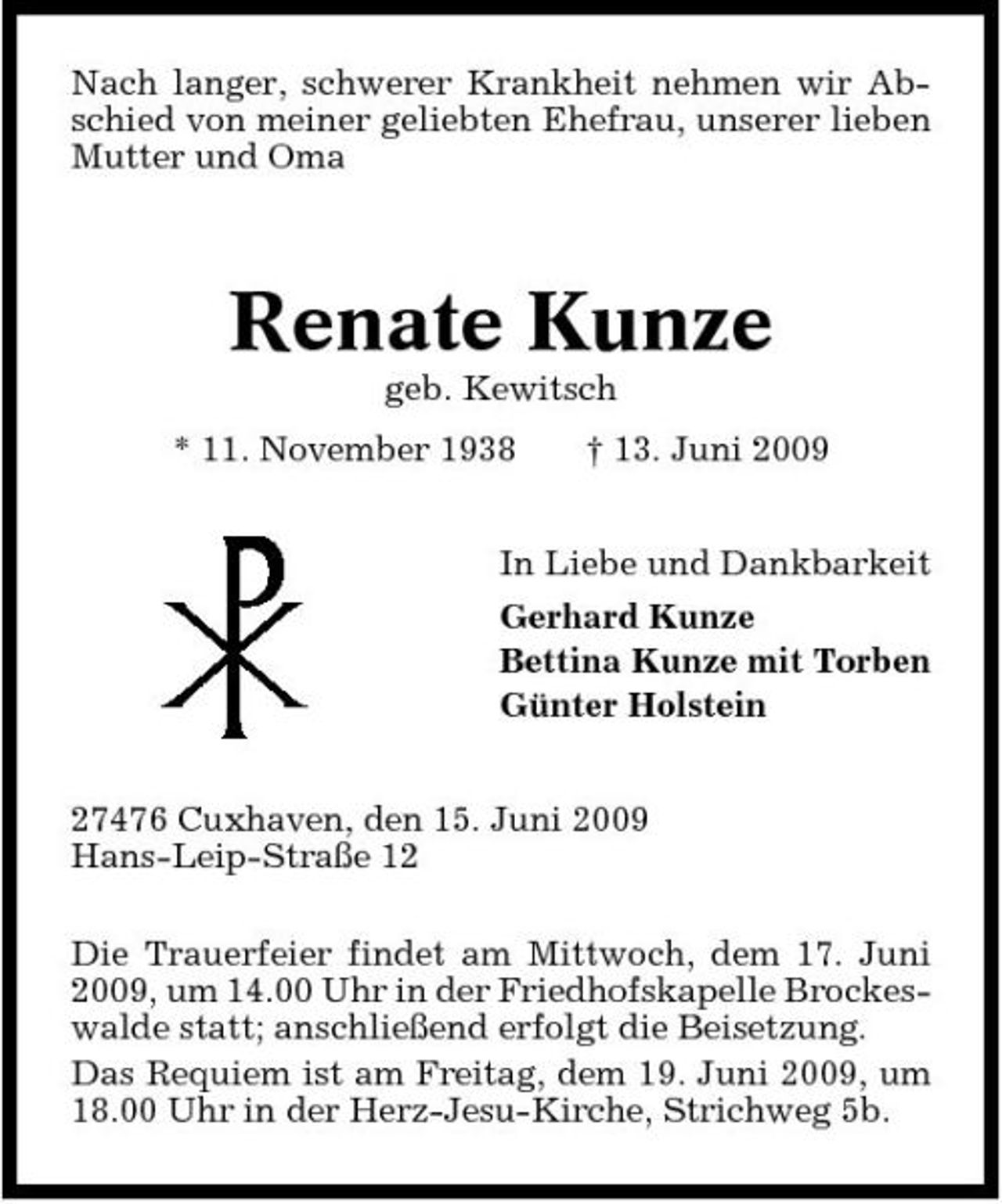 <p>Nach langer, schwerer Krankheit nehmen wir Abschied von meiner geliebten Ehefrau, unserer lieben Mutter und Oma</p>
<p>Renate Kunze<br />geb. Kewitsch * 11. November 1938 † 13. Juni 2009 In Liebe und Dankbarkeit Gerhard Kunze Bettina Kunze mit Torben Günter Holstein 27476 Cuxhaven, den 15. Juni 2009 Hans-Leip-Straße 12 Die Trauerfeier findet am Mittwoch, dem 17. Juni 2009, um 14.00 Uhr in der Friedhofskapelle Brockeswalde statt; anschließend erfolgt die Beisetzung. Das Requiem ist am Freitag, dem 19. Juni 2009, um 18.00 Uhr in der Herz-Jesu-Kirche, Strichweg 5b.</p>