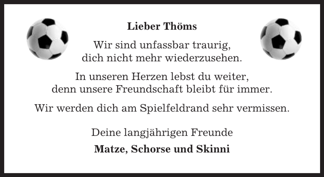 <p>Lieber Thöms<br />Wir sind unfassbar traurig,<br />dich nicht mehr wiederzusehen.<br />In unseren Herzen lebst du weiter,<br />denn unsere Freundschaft bleibt für immer.<br />Wir werden dich am Spielfeldrand sehr vermissen.<br />Deine langjährigen Freunde<br />Matze, Schorse und Skinni</p>