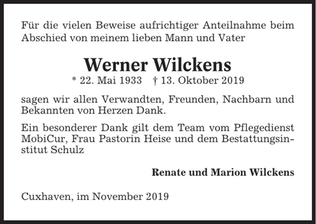 <p>Für die vielen Beweise aufrichtiger Anteilnahme beim<br />Abschied von meinem lieben Mann und Vater</p><p>Werner Wilckens<br />* 22. Mai 1933</p><p>† 13. Oktober 2019</p><p>sagen wir allen Verwandten, Freunden, Nachbarn und<br />Bekannten von Herzen Dank.<br />Ein besonderer Dank gilt dem Team vom Pflegedienst<br />MobiCur, Frau Pastorin Heise und dem Bestattungsinstitut Schulz<br />Renate und Marion Wilckens<br />Cuxhaven, im November 2019</p>