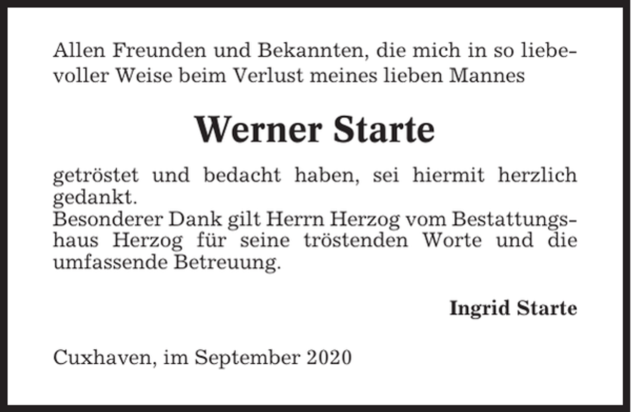<p>Allen Freunden und Bekannten, die mich in so liebevoller Weise beim Verlust meines lieben Mannes</p><p>Werner Starte<br />getröstet und bedacht haben, sei hiermit herzlich<br />gedankt.<br />Besonderer Dank gilt Herrn Herzog vom Bestattungshaus Herzog für seine tröstenden Worte und die<br />umfassende Betreuung.<br />Ingrid Starte<br />Cuxhaven, im September 2020</p>