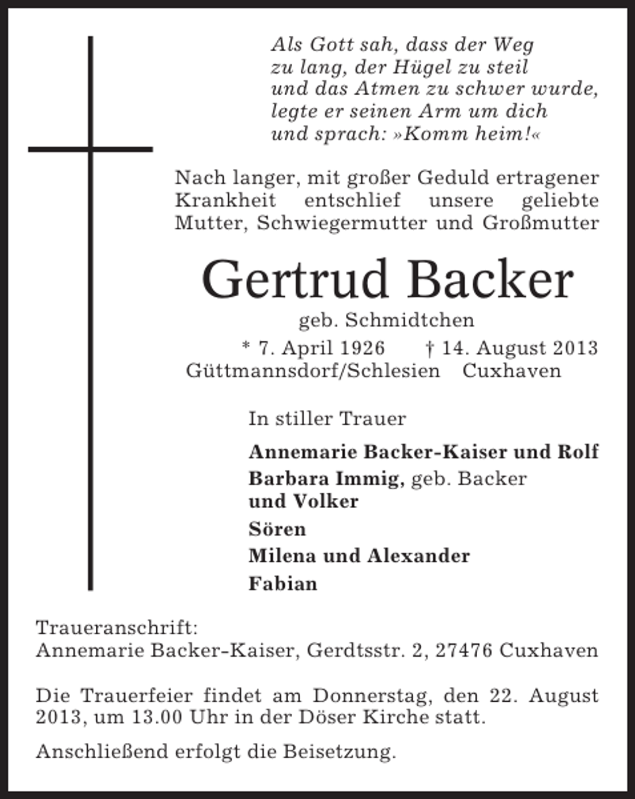 <p>Als Gott sah, dass der Weg<br />zu lang, der Hügel zu steil<br />und das Atmen zu schwer wurde,<br />legte er seinen Arm um dich<br />und sprach: »Komm heim!«<br />Nach langer, mit großer Geduld ertragener<br />Krankheit entschlief unsere geliebte<br />Mutter, Schwiegermutter und Großmutter</p><p>Gertrud Backer<br />geb. Schmidtchen<br />* 7. April 1926<br />† 14. August 2013<br />Güttmannsdorf/Schlesien Cuxhaven<br />In stiller Trauer<br />Annemarie Backer-Kaiser und Rolf<br />Barbara Immig, geb. Backer<br />und Volker<br />Sören<br />Milena und Alexander<br />Fabian<br />Traueranschrift:<br />Annemarie Backer-Kaiser, Gerdtsstr. 2, 27476 Cuxhaven<br />Die Trauerfeier findet am Donnerstag, den 22. August<br />2013, um 13.00 Uhr in der Döser Kirche statt.<br />Anschließend erfolgt die Beisetzung.</p>