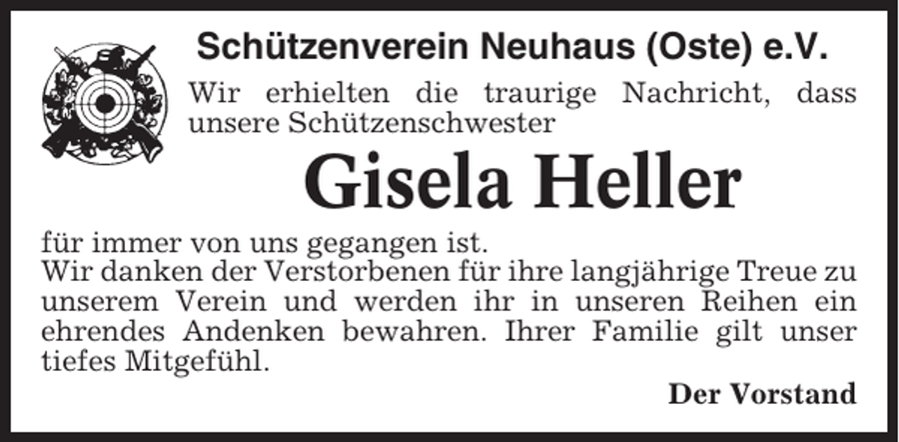 <p>Schützenverein Neuhaus (Oste) e.V.<br />Wir erhielten die traurige Nachricht, dass<br />unsere Schützenschwester</p><p>Gisela Heller<br />für immer von uns gegangen ist.<br />Wir danken der Verstorbenen für ihre langjährige Treue zu<br />unserem Verein und werden ihr in unseren Reihen ein<br />ehrendes Andenken bewahren. Ihrer Familie gilt unser<br />tiefes Mitgefühl.<br />Der Vorstand</p>