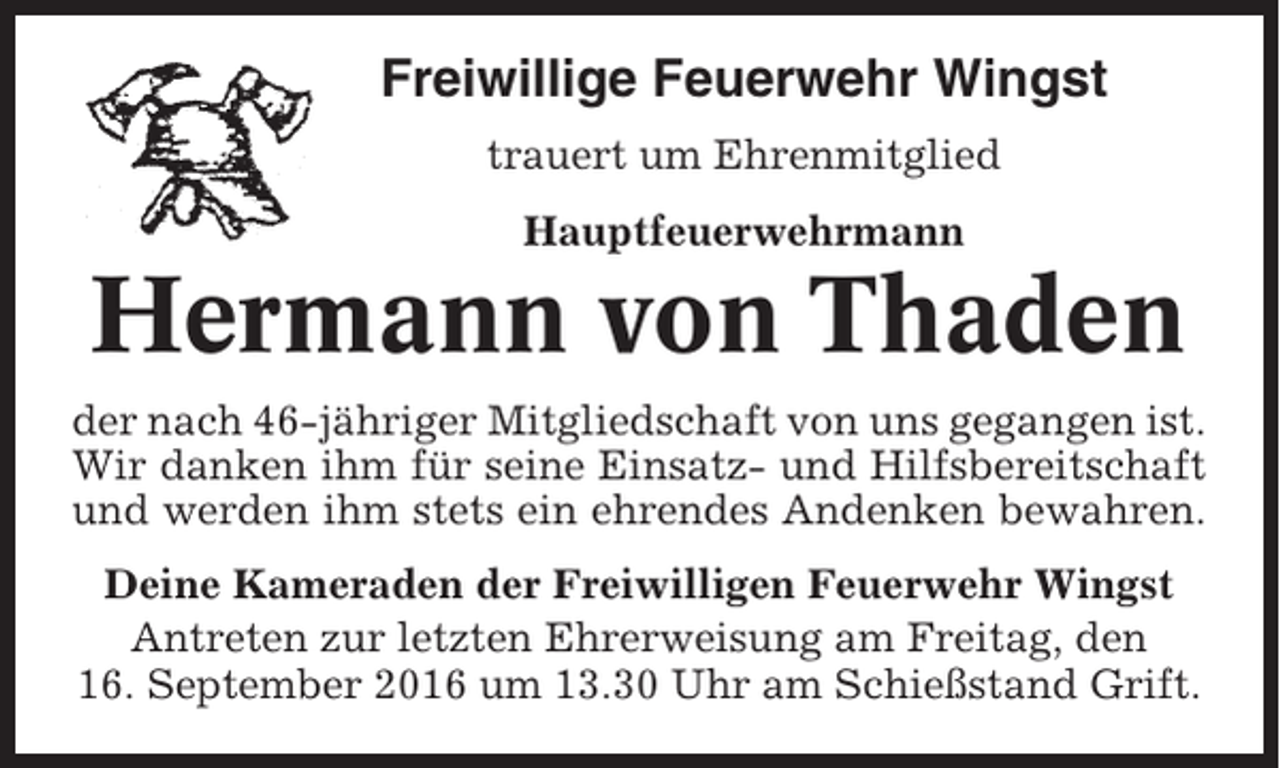 <p>Freiwillige Feuerwehr Wingst<br />trauert um Ehrenmitglied<br />Hauptfeuerwehrmann</p><p>Hermann von Thaden<br />der nach 46-jähriger Mitgliedschaft von uns gegangen ist.<br />Wir danken ihm für seine Einsatz- und Hilfsbereitschaft<br />und werden ihm stets ein ehrendes Andenken bewahren.<br />Deine Kameraden der Freiwilligen Feuerwehr Wingst<br />Antreten zur letzten Ehrerweisung am Freitag, den<br />16. September 2016 um 13.30 Uhr am Schießstand Grift.</p>